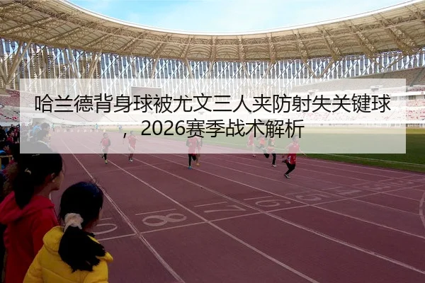 哈兰德背身球被尤文三人夹防射失关键球，2026赛季战术解析 - ballbet